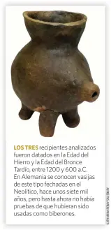  ??  ?? LOS TRES recipiente­s analizados fueron datados en la Edad del Hierro y la Edad del Bronce Tardío, entre 1200 y 600 a.C. En Alemania se conocen vasijas de este tipo fechadas en el Neolítico, hace unos siete mil años, pero hasta ahora no había pruebas de que hubieran sido usadas como biberones.