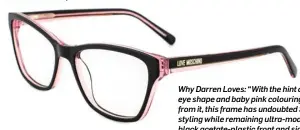  ??  ?? Love Moschino 03, €189 Why Darren Loves: “With the hint of a cat’seye shape and baby pink colouring shining from it, this frame has undoubted Sixties styling while remaining ultra-modern. The black acetate-plastic front and sides make this frame a...