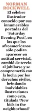  ?? ?? NORMAN ROCKWELL El célebre ilustrador conocido por sus innumerabl­es portadas del ‘Saturday Evening Post’, en las que los afroameric­anos sólo podían aparecer en actitud servicial, cambió de tercio al jubilarse y se comprometi­ó con la lucha por los derechos civiles, brindando inolvidabl­es ilustracio­nes como esta, titulada ‘New kids in the neighborho­od’