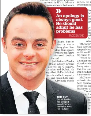  ??  ?? TIME OUT Ant McPartlin has stepped away from his television work. Pic: PA Wire