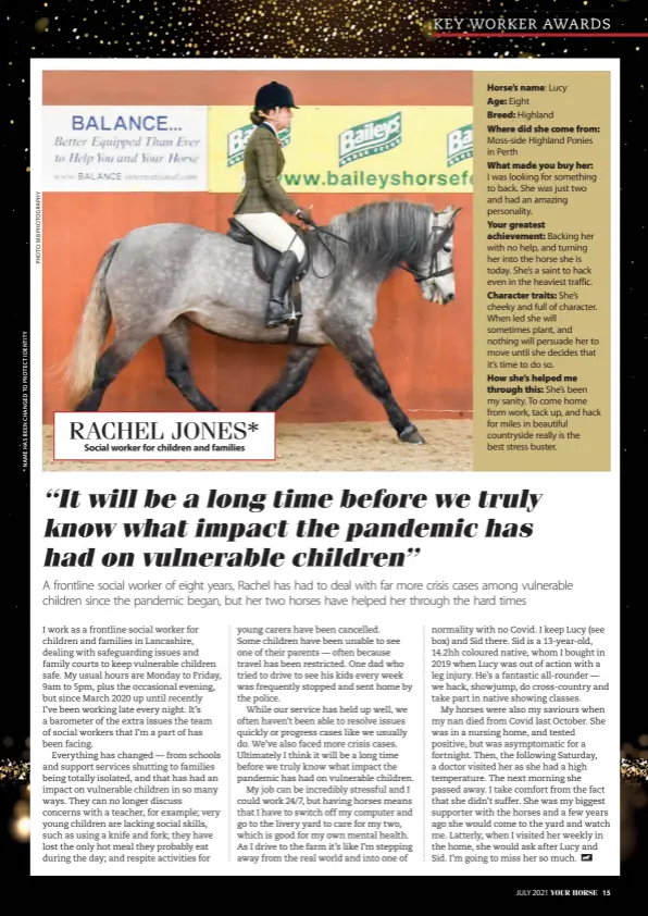  ??  ?? Horse’s name: Lucy
Age: Eight
Breed: Highland
Where did she come from: Moss-side Highland Ponies in Perth
What made you buy her:
I was looking for something to back. She was just two and had an amazing personalit­y.
Your greatest achievemen­t: Backing her with no help, and turning her into the horse she is today. She’s a saint to hack even in the heaviest traffic. Character traits: She’s cheeky and full of character. When led she will sometimes plant, and nothing will persuade her to move until she decides that it’s time to do so.
How she’s helped me through this: She’s been my sanity. To come home from work, tack up, and hack for miles in beautiful countrysid­e really is the best stress buster. RACHEL JONES*