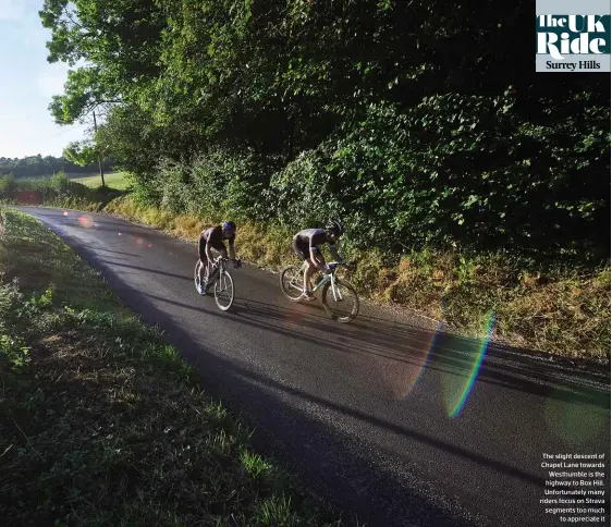  ??  ?? The slight descent of Chapel Lane towards Westhumble is the highway to Box Hill. Unfortunat­ely many riders focus on Strava segments too much to appreciate it