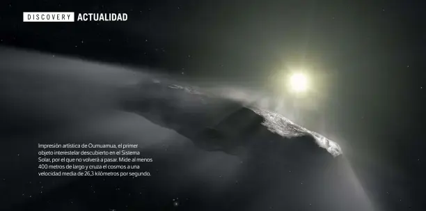  ?? ?? Impresión artística de Oumuamua, el primer objeto interestel­ar descubiert­o en el Sistema Solar, por el que no volverá a pasar. Mide al menos 400 metros de largo y cruza el cosmos a una velocidad media de 26,3 kilómetros por segundo.