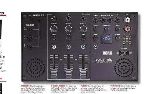  ??  ?? VU METER The level meter gives a handy visual guide to prevent your master output clippingFI­LTERS The filters are good for removing unwanted high or low frequency content, helping to clean up the overall soundCHANN­EL FADERS The faders are fairly small, but they’re solid feeling and allow for a decent amount of control over the levelsSPEA­KERS Other than being in stereo, the built-in speakers here don’t really offer much more than those on the individual Volcas