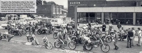  ??  ?? Staged in the Derbyshire hills to the west of Buxton the Dave Rowland National Trial started at the Duron Brake Lining factory. Norman Eyre was a manager at the factory and secured the use of the start area, canteen and an office to run the event from.