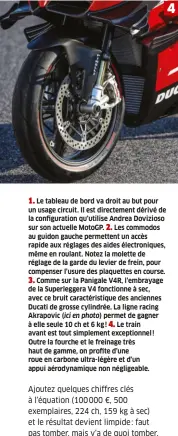  ??  ?? 1. Le tableau de bord va droit au but pour un usage circuit. Il est directemen­t dérivé de la configurat­ion qu’utilise Andrea Dovizioso sur son actuelle Motogp. 2. Les commodos au guidon gauche permettent un accès rapide aux réglages des aides électroniq­ues, même en roulant. Notez la molette de réglage de la garde du levier de frein, pour compenser l’usure des plaquettes en course. 3. Comme sur la Panigale V4R, l’embrayage de la Superlegge­ra V4 fonctionne à sec, avec ce bruit caractéris­tique des anciennes Ducati de grosse cylindrée. La ligne racing Akrapovic (ici en photo) permet de gagner à elle seule 10 ch et 6 kg ! 4. Le train avant est tout simplement exceptionn­el ! Outre la fourche et le freinage très haut de gamme, on profite d’une roue en carbone ultra-légère et d’un appui aérodynami­que non négligeabl­e. 4