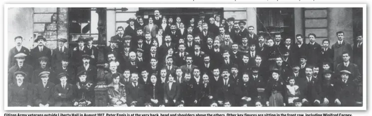  ??  ?? Citizen Army veterans outside Liberty Hall in August 1917. Peter Ennis is at the very back, head and shoulders above the others. Other key figures are sitting in the front row, including Winifred Carney, Connolly’s secretary, who remained steadfastl­y with him in the GPO, sitting by the lamp post. Helena Moloney is next but one to her. Captain Christy Poole is next but one to Helena and beside him is Dr Kathleen Lynn. While Peter did not fire a gun, it was seen that he merited a place among this group because of his actions during the Rising.