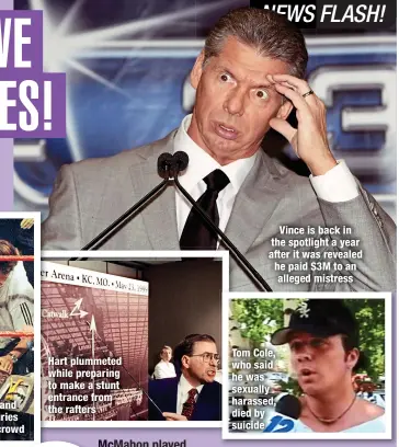  ?? ?? Hart plummeted while preparing to make a stunt entrance from the rafters
Vince is back in the spotlight a year after it was revealed he paid $3M to an alleged mistress
Tom Cole, who said he was sexually harassed, died by suicide