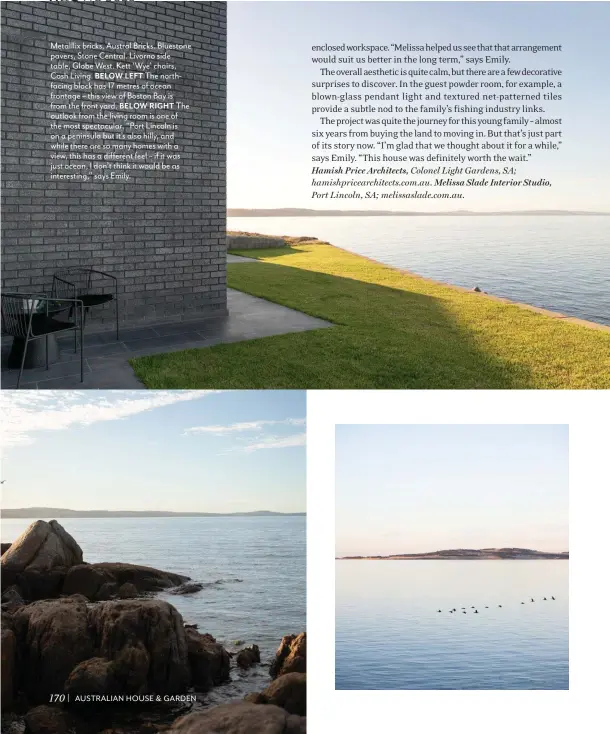  ?? ?? Metalllix bricks, Austral Bricks. Bluestone pavers, Stone Central. Livorno side table, Globe West. Kett ‘Wye’ chairs, Cosh Living. BELOW LEFT The northfacin­g block has 17 metres of ocean frontage – this view of Boston Bay is from the front yard. BELOW RIGHT The outlook from the living room is one of the most spectacula­r. “Port Lincoln is on a peninsula but it’s also hilly, and while there are so many homes with a view, this has a different feel – if it was just ocean, I don’t think it would be as interestin­g,” says Emily.