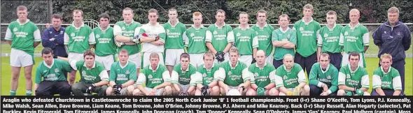  ?? (Pic: The Avondhu Archives) ?? Araglin who defeated Churchtown in Castletown­roche to claim the 2005 North Cork Junior ‘B’ 1 football championsh­ip. Front (l-r) Shane O’Keeffe, Tom Lyons, P.J. Kenneally, Mike Walsh, Sean Allen, Dave Browne, Liam Keane, Tom Browne, John O’Brien, Johnny Browne, P.J. Ahern and Mike Kearney. Back (l-r) Shay Russell, Alan Hegarty (selector), Pat Buckley, Kevin Fitzgerald, Tom Fitzgerald, James Kenneally, John Donegan (coach), Tom ‘Dooner’ Kenneally, Sean O’Doherty, James ‘Gus’ Kearney, Paul Mulhern (captain), Moss Reidy, Nelius Kearney, Paddy Kenneally, Seamie O’Gorman and Denny Twomey (selector).