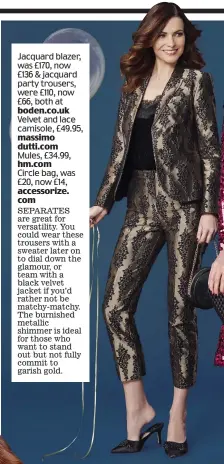  ??  ?? Jacquard blazer, was £170, now £136 &amp; jacquard party trousers, were £110, now £66, both at boden.co.uk Velvet and lace camisole, £49.95, massimo dutti.com Mules, £34.99, hm.com Circle bag, was £20, now £14, accessoriz­e. com seParates are great for versatilit­y. You could wear these trousers with a sweater later on to dial down the glamour, or team with a black velvet jacket if you’d rather not be matchy-matchy. the burnished metallic shimmer is ideal for those who want to stand out but not fully commit to garish gold.