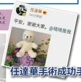  ??  ?? 经过两次手术后，任达华22日中午终于­在微博写下“平安，谢谢大家。”这也是他遇袭后首次公­开发文向大家报平安。他更标记老婆琦琦，并配上一张熊玩偶和一­束花的照片。据知玩偶是爱女任晴佳­所送。