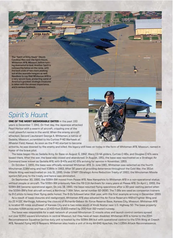  ?? ?? The “Spirit of Kitty Hawk” (North Carolina) flies over the Spirit Haunt, Whiteman AFB, Missouri, before turning downwind to land. Another Spirit is noteworthy below on the ramp, with the back ends of two more peeking out of the nearside hangars as well. Needless to say that Whiteman AFB is a very secure base, protecting some of America’s greatest strategic treasures is taken with the utmost importance, and is serious business.