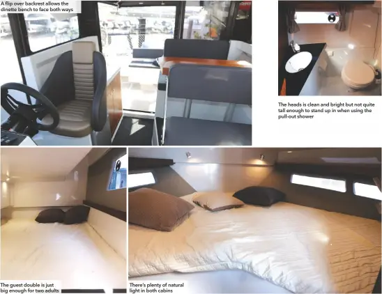  ??  ?? A flip over backrest allows the dinette bench to face both ways The guest double is just big enough for two adults There’s plenty of natural light in both cabins The heads is clean and bright but not quite tall enough to stand up in when using the pull-out shower