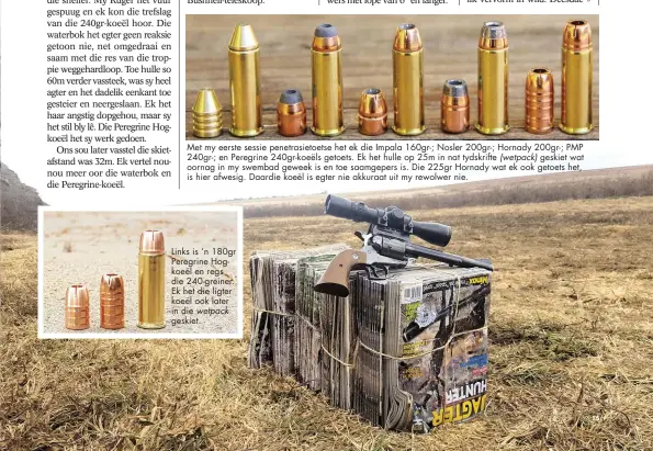  ??  ?? Met my eerste sessie penetrasie­toetse het ek die Impala 160gr-; Nosler 200gr-; Hornady 200gr-; PMP 240gr-; en Peregrine 240gr-koeëls getoets. Ek het hulle op 25m in nat tydskrifte (wetpack) geskiet wat oornag in my swembad geweek is en toe saamgepers...