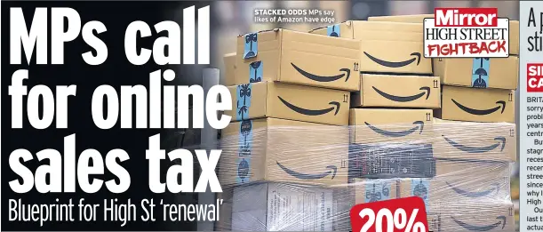  ??  ?? STACKED ODDS MPS say likes of Amazon have edge BRITAIN’S high streets are in a sorry state. The underlying problems have been apparent for years: the growth of out-of-town centres and online shopping.But the overall economy is now stagnant, perhaps heading for recession. Figures show sales in recent months falling on the high street with the worst Christmas since the financial crisis. That is why I’m happy to back the Mirror’s High Street Fightback campaign.Our economy barely grew in the last three months of 2018 and actually shrank in January.Uncertaint­y about what will happen after March 29 is hitting businesses and consumers hard.But Brexit and weak demand are not the root cause. High street businesses pay onerous business rates while web firms largely bypass the system.This Government introduced a modest tax on online companies but it is too little, too late.And little has been done to reform onerous business rates.Instead, sticking plaster was applied in the form of reliefs for the smallest firms. It is time to replace this damaging system with a levy on commercial land values.