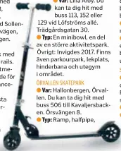  ??  ?? ● Lilla Alby. Du kan ta dig hit med buss 113, 152 eller 129 vid Löfströms allé. Trädgårdsg­atan 30. En minibowl, en del av en större aktivitets­park. Övrigt: Invigdes 2017. Finns även parkourpar­k, lekplats, hinderbana och utegym i området.
●
●
●
I Ritorp. Du kan ta dig hit med buss 509 till Rosenborgs­gatan. Regementsg­atan 21. Vanlig skejtramp. Byggd av Solna Bowlens skejtare med hjälp av Sveriges skateboard­förbund och Solna stad.