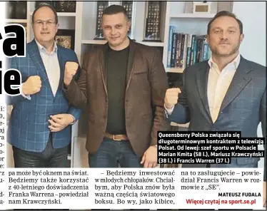  ??  ?? Queensberr­y Polska związała się długotermi­nowym kontraktem z telewizją Polsat. Od lewej: szef sportu w Polsacie Marian Kmita (58 l.), Mariusz Krawczyńsk­i (38 l.) i Francis Warren (37 l.)