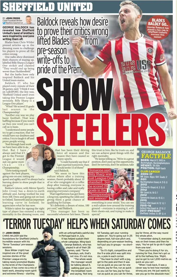  ?? BY JOHN CROSS ?? CHRIS WILDER laid the foundation­s for Sheffield United’s incredible season with his
‘Terror Tuesdays’ pre-season sessions.
Boss Wilder (right) has inspired one of the great success stories of the
Premier League era by taking newly-promoted Blades to the brink of the Champions League. It has come via a mix of team work, dressing-room spirit and extreme fitness – starting with an unforgetta­bly painful day in Portugal back in July.
It has helped sustain their whole campaign. Wing-back George Baldock, who has played in all of their 28 games, said: “Terror Tuesdays, ooh, that’s not nice. It’s not nice. “The whole week the manager would be talking about it, walking past you in the breakfast room and saying, ‘Not long till Tuesday, get your running spikes on’. You’re going out in 25 degree heat, full-size pitch and, depending on pre-season testing, he’ll put you in groups – no shortcuts.
“So it’s tight, competitiv­e and the 11-a-side pitch was split into six, a pole in each corner.
“You have to start with a jog, get to the pole and then it was run as quick as you can for one minute, jog for five, run as quick as you can for two, jog for four, run as quick as you can for three, jog for three, all the way round the whole pitch.
“I remember doing it, everyone was on their knees and then he says, ‘You’ve got to go do it again from one now’.
“Then you’re doing it for six, running for five, then he’s got us all to the halfway line. ‘Right, you’ve got to run 1,200 metres as quick as you can’.
“When I look back, it was a clever way to test how mentally strong you are. He just wants to see you go to the absolute max.”