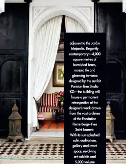  ??  ?? adjacent to the Jardin Majorelle. Elegantly contempora­ry—4,000 square metres of burnished brass, mosaic tile and gleaming terrazzo designed by the au fait Parisian firm Studio KO—the building will house a permanent retrospect­ive of the designer’s work drawn from the vast archives of the Fondation Pierre Bergé-Yves Saint Laurent. With its sun-splashed café, auditorium, gallery and event space, revolving art exhibits and 5,000-volume research library devoted to fashion, botany and Moroccan design, it’s as much a cultural centre as it is a museum. Its opening coincides with the renovation of a complement­ary sister museum in the designer’s Avenue Marceau atelier. “Paris represents creation, while Marrakech symbolizes inspiratio­n,” says Marrakech museum director Björn Dahlström. Sadly, Bergé passed away in September, just weeks before both sites were poised for their autumn debuts. But, having overseen every detail of the museums, he surely knew what masterpiec­es they’d turn out to be.
