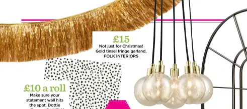  ??  ?? £10 a roll Make sure your statement wall hits the spot. Dottie wallpaper, DUNELM £15 Not just for Christmas! Gold tinsel fringe garland, FOLK INTERIORS £149 Hang over a dining table for drama. Heather globe cluster light, MADE