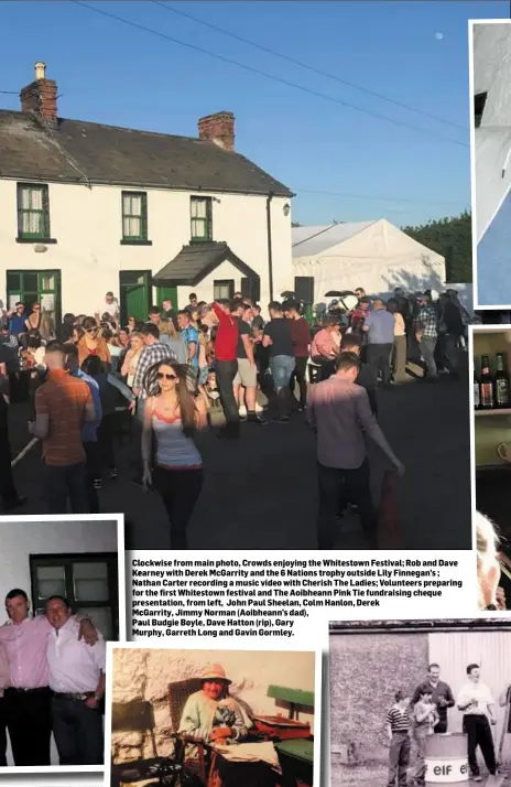  ??  ?? Clockwise from main photo, Crowds enjoying the Whitestown Festival; Rob and Dave Kearney with Derek McGarrity and the 6 Nations trophy outside Lily Finnegan’s ; Nathan Carter recording a music video with Cherish The Ladies; Volunteers preparing for the first Whitestown festival and The Aoibheann Pink Tie fundraisin­g cheque presentati­on, from left, John Paul Sheelan, Colm Hanlon, Derek McGarrity, Jimmy Norman (Aoibheann’s dad),
Paul Budgie Boyle, Dave Hatton (rip), Gary
Murphy, Garreth Long and Gavin Gormley.