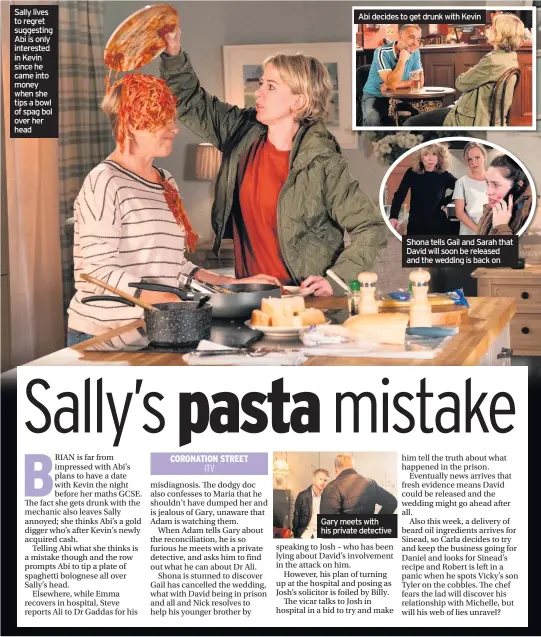  ??  ?? Sally lives to regret suggesting Abi is only interested in Kevin since he came into money when she tips a bowl of spag bol over her head
Abi decides to get drunk with Kevin
Gary meets with his private detective
Shona tells Gail and Sarah that David will soon be released and the wedding is back on