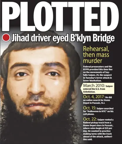  ??  ?? Rehearsal, then mass murder Federal prosecutor­s and the NYPD provided this time line on the movements of Sayfullo Saipov, 29, the suspect in Tuesday’s terror attack in lower Manhattan. March 2010: entered the U.S. from Uzbekistan. Oct. 4, 2017:
He did...