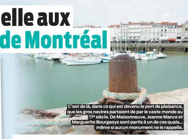  ??  ?? C’est de là, dans ce qui est devenu le port de plaisance, que les gros navires partaient de par le vaste monde au17e siècle. De Maisonneuv­e, Jeanne Mance et Marguerite Bourgeoys sont partis à un de ces quais…même si aucun monument ne le rappelle.