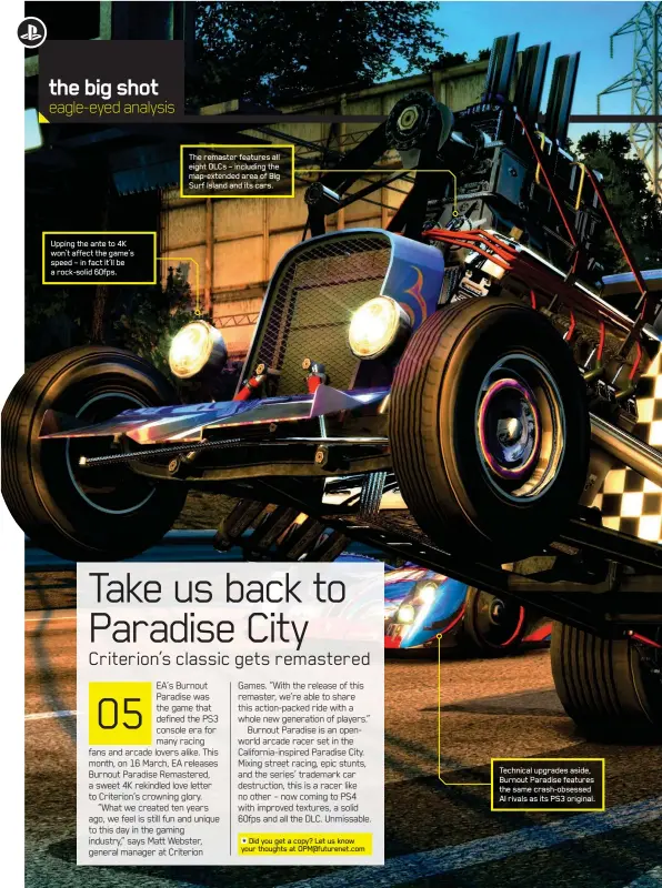  ??  ?? Upping the ante to 4K won’t affect the game’s speed – in fact it’ll be a rock-solid 60fps. The remaster features all eight DLCs – including the map-extended area of Big Surf Island and its cars. Technical upgrades aside, Burnout Paradise features the...