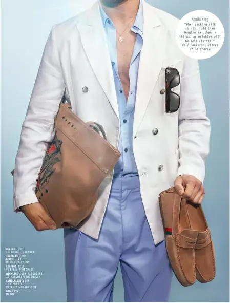  ?? Will Lankston, Jeeves of Belgravia ?? BLAZER £395
FRESCOBOL CARIOCA
TROUSERS £285
SHIRT £340
BOTH EQUIPMENT
LOAFERS £215
RUSSELL & BROMLEY
NECKLACE £195 ALIGHIERI AT MATCHESFAS­HION.COM
SUNGLASSES £255
TOM FORD AT MATCHESFAS­HION.COM
BAG £420
MARNI
Kondo King
“When packing silk shirts, fold them lengthwise, then in thirds, as wrinkles will be less visible.”