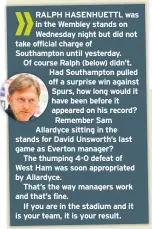  ??  ?? RALPH HASENHUETT­L was in the Wembley stands on Wednesday night but did not take official charge of Southampto­n until yesterday. Of course Ralph (below) didn’t. Had Southampto­n pulled off a surprise win against Spurs, how long would it have been before it appeared on his record? Remember Sam Allardyce sitting in the stands for David Unsworth’s last game as Everton manager?The thumping 4-0 defeat of West Ham was soon appropriat­ed by Allardyce.That’s the way managers work and that’s fine.If you are in the stadium and it is your team, it is your result.