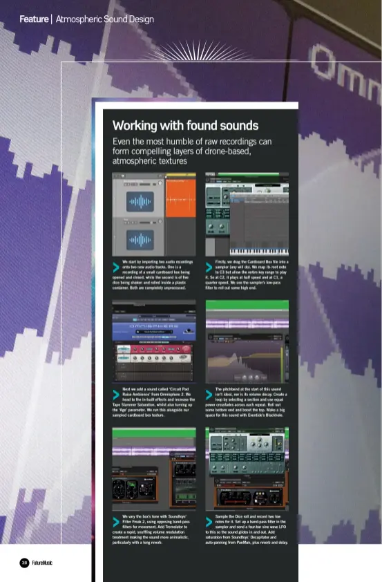  ??  ?? We start by importing two audio recordings onto two new audio tracks. One is a recording of a small cardboard box being opened and closed, while the second is of five dice being shaken and rolled inside a plastic container. Both are completely unprocesse­d. Next we add a sound called ‘Circuit Pad Raise Ambience’ from Omnisphere 2. We head to the in-built effects and increase the Tape Slammer Saturation, whilst also turning up the ‘Age’ parameter. We run this alongside our sampled cardboard box texture. We vary the box’s tone with Soundtoys’ Filter Freak 2, using opposing band-pass filters for movement. Add Tremolator to create a rapid, snuffling volume modulation treatment making the sound more animalisti­c, particular­ly with a long reverb. Firstly, we drag the Cardboard Box file into a sampler (any will do). We map its root note to C3 but allow the entire key range to play it. So at C2, it plays at half speed and at C1, a quarter speed. We use the sampler’s low-pass filter to roll out some high end. The pitchbend at the start of this sound isn’t ideal, nor is its volume decay. Create a loop by selecting a section and use equal power crossfades across each repeat. Roll out some bottom end and boost the top. Make a big space for this sound with Eventide’s Blackhole. Sample the Dice roll and record two low notes for it. Set up a band-pass filter in the sampler and send a four-bar sine wave LFO to this so the sound glides in and out. Add saturation from Soundtoys’ Decapitato­r and auto-panning from PanMan, plus reverb and delay.