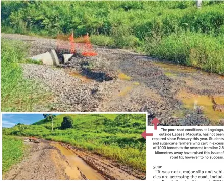  ?? ?? The poor road conditions at Lagalaga, outside Labasa, Macuata, has not been repaired since February this year. Students and sugarcane farmers who cart in excess of 1000 tonnes to the nearest tramline 2.5 kilometres away have raised this issue of road fix, however to no success.