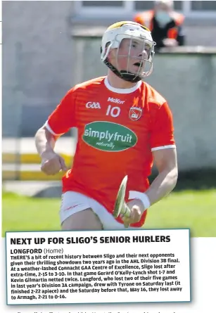  ??  ?? THERE’S a bit of recent history between Sligo and their next opponents final. given their thrilling showdown two years ago in the AHL Division 3B lost after At a weather-lashed Connacht GAA Centre of Excellence, Sligo and extra-time, 2-15 to 3-10. In that game Gerard O’Kelly-Lynch shot 1-7 five games Kevin Gilmartin netted twice. Longford, who lost two of their year’s Division 3A campaign, drew with Tyrone on Saturday last (it in last away finished 2-22 apiece) and the Saturday before that, May 16, they lost to Armagh, 2-21 to 0-16.