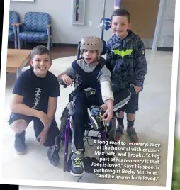  ??  ?? A long road to recovery: Joey at the hospital with cousins Max (left) and Brooks. “A big part of his recovery is that Joey is loved,” says his speech pathologis­t Becky Mitchum. “And he knows he is loved.”