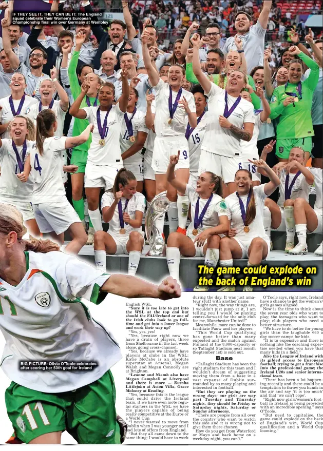  ?? ?? IF THEY SEE IT, THEY CAN BE IT: The England squad celebrate their Women’s European Championsh­ip final win over Germany at Wembley
BIG PICTURE: Olivia O’Toole celebrates after scoring her 50th goal for Ireland