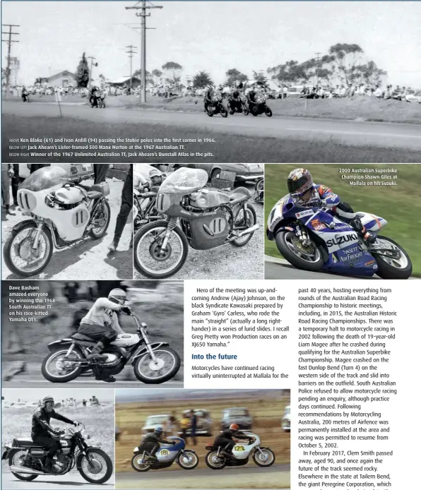  ??  ?? ABOVE Ken Blake (61) and Ivan Ardill (94) passing the Stobie poles into the first corner in 1966. BELOW LEFT Jack Ahearn’s Lister-framed 500 Manx Norton at the 1967 Australian TT.
BELOW RIGHT Winner of the 1967 Unlimited Australian TT, Jack Ahearn’s Dunstall Atlas in the pits.
Dave Basham amazed everyone by winning the 1968 South Australian TT on his race-kitted Yamaha DT1.
ABOVE LEFT Dave Basham sampling the new BSA Rocket 3 in 1969.
ABOVE RIGHT Peter Jones (181) in his first race on the new Suzuki TR250 in 1969. 2000 Australian Superbike Champion Shawn Giles at Mallala on his Suzuki.