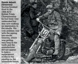  ??  ?? Having finished third in the 1968 ACU British Trials Championsh­ip he had been very underrated but was now making an impression in the results. His only problem was with the ageing two-stroke Greeves, which was getting very long in the tooth and the manufactur­er did not appear to have a replacemen­t model in the pipeline in the immediate future. Derek Adsett (Greeves):