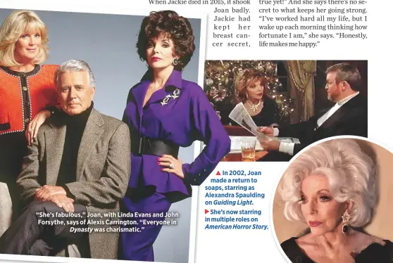  ??  ?? “She’s fabulous,” Joan, with Linda Evans and John Forsythe, says of Alexis Carrington. “Everyone inDynasty was charismati­c.”In 2002, Joan made a return to soaps, starring as Alexandra Spaulding on Guiding Light.She’s now starring in multiple roles on American Horror Story.