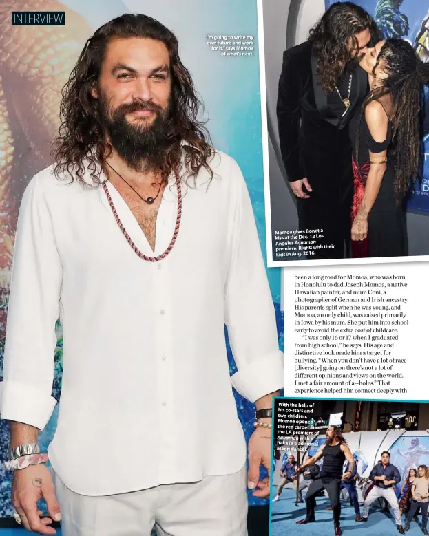  ??  ?? “I’m going to write my own future and work for it,” says Momoa of what’s next. Momoa gives Bonet a kiss at the Dec. 12 Los Angeles Aquaman premiere. Right: with their kids in Aug. 2016. With the help of his co-stars and two children, Momoa opened the red carpet at the LA premiere of Aquaman with a haka (a traditiona­l Maori dance).