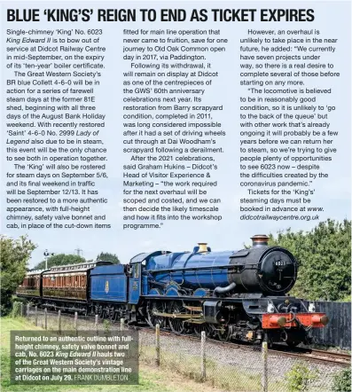  ?? FRANK DUMBLETON ?? Returned to an authentic outline with fullheight chimney, safety valve bonnet and cab, No. 6023 King Edward II hauls two of the Great Western Society’s vintage carriages on the main demonstrat­ion line at Didcot on July 29.