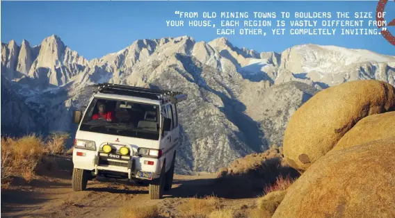  ??  ?? An abundance of primitive camp spots can be found at Alabama Hills, rougher 4x4 trails to get to them are noted as such. The author’s ’89 Mitsubishi Delica Star Wagon was at home traversing dirt to get to them.
“FROM OLD MINING TOWNS TO BOULDERS THE SIZE OF YOUR HOUSE, EACH REGION IS VASTLY DIFFERENT FROM
EACH OTHER, YET COMPLETELY INVITING.”