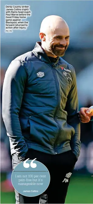  ?? PIC: PA James Collins ?? Derby County striker James Collins (right) with Rams head coach Paul Warne before the Good Friday home game against Blackpool, when the forward returned to action after injury.
I am not 100 per cent pain-free but it’s manageable now