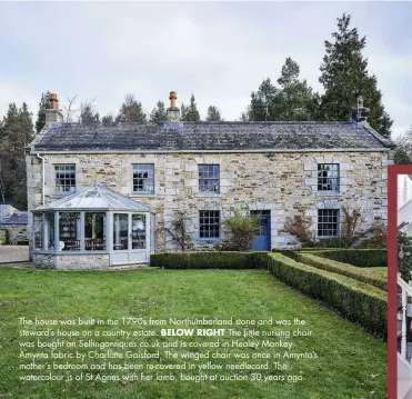  ??  ?? The house was built in the 1790s from Northumber­land stone and was the steward’s house on a country estate. BELOW RIGHT The little nursing chair was bought on Sellingant­iques.co.uk and is covered in Healey Monkey Amynta fabric by Charlotte Gaisford. The winged chair was once in Amynta’s mother’s bedroom and has been re-covered in yellow needlecord. The watercolou­r is of St Agnes with her lamb, bought at auction 30 years ago.