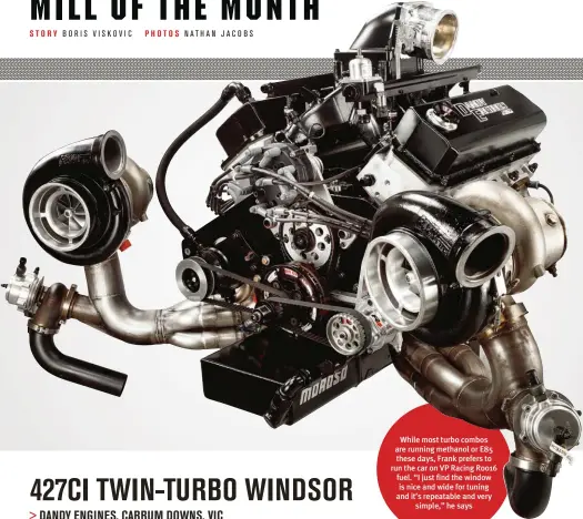  ??  ?? While most turbo combos are running methanol or E85 these days, Frank prefers to run the car on VP Racing Roo16 fuel. “I just find the window is nice and wide for tuning and it’s repeatable and very simple,” he says