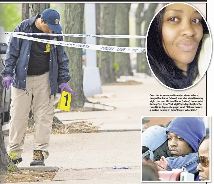  ??  ?? Cop checks scene on Brooklyn street where Jacqueline Dicks (above) was shot dead Monday night. Her son Michael Dicks (below) is consoled during East New York vigil Tuesday. Brother Tyrone Dicks (opposite page) said, “I think there’s a motive behind it....