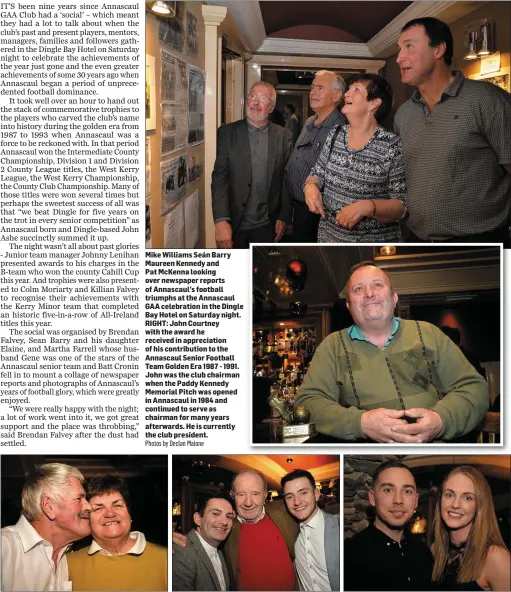  ?? Photos by Declan Malone ?? Mike Williams Seán Barry Maureen Kennedy andPat McKenna looking over newspaper reports of Annascaul’s football triumphs at the Annascaul GAA celebratio­n in the Dingle Bay Hotel on Saturday night. RIGHT: John Courtney with the award he received in appreciati­on of his contributi­on to the Annascaul Senior Football Team Golden Era 1987 - 1991. John was the club chairman when the Paddy Kennedy Memorial Pitch was opened in Annascaul in 1984 and continued to serve as chairman for many years afterwards. He is currently the club president. ABOVE, LEFT: Jack and Nora Crean from Camp at the Annascaul GAA celebratio­n in the Dingle Bay Hotel on Saturday night; CENTRE: David Clifford (senior team manager), Johnny Lenihan (junior team manager) and senior player Andrew Finn; RIGHT: Daniel Farrell and Lauren McEnery.