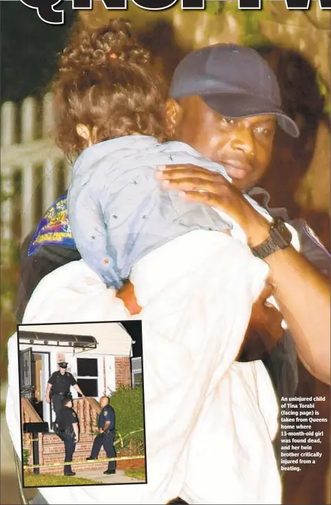  ??  ?? An uninjured child of Tina Torabi (facing page) is taken from Queens home where 13-month-old girl was found dead, and her twin brother critically injured from a beating.