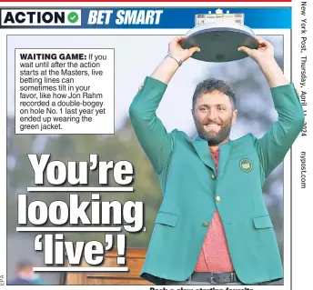  ?? ?? WAITING GAME: If you wait until after the action starts at the Masters, live betting lines can sometimes tilt in your favor, like how Jon Rahm recorded a double-bogey on hole No. 1 last year yet ended up wearing the green jacket.
